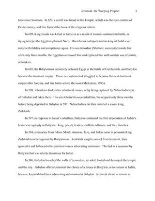 Jeremiah, the Weeping Prophet

3

time since Solomon. In 622, a scroll was found in the Temple, which was the core content of
Deuteronomy, and this formed the basis of the religious reform.
In 609, King Josiah was killed in battle or as a result of wounds sustained in battle, in
trying to repel the Egyptian pharaoh Neco. His reforms collapsed and no king of Judah ever
ruled with fidelity and competence again. His son Jehoahaz (Shallum) succeeded Josiah, but
after only three months, the Egyptians removed him and replaced him with another son of Josiah,
Jehoiakim.
In 605, the Babylonians decisively defeated Egypt at the battle of Carchemish, and Babylon
became the dominant empire. These two nations had struggled to become the next dominant
empire after Assyria, and this battle settled the issue (McKenzie, 1995).
In 598, Jehoiakim died, either of natural causes, or by being captured by Nebuchadnezzar
of Babylon and taken there. His son Jehoiachin succeeded him, but reigned only three months
before being deported to Babylon in 597. Nebuchadnezzar then installed a vassal king,
Zedekiah.
In 597, in response to Judah’s rebellion, Babylon conducted the first deportation of Judah’s
leaders to captivity in Babylon: king, priests, leaders, skilled craftsmen, and their families.
In 594, emissaries from Edom, Moab, Ammon, Tyre, and Sidon came to persuade King
Zedekiah to rebel against the Babylonians. Zedekiah sought counsel from Jeremiah, then
ignored it and followed other political voices advocating resistance. This led to a response by
Babylon that was utterly disastrous for Judah.
In 586, Babylon breached the walls of Jerusalem, invaded, looted and destroyed the temple
and the city. Babylon offered Jeremiah the choice of a palace in Babylon, or to remain in Judah,
because Jeremiah had been advocating submission to Babylon. Jeremiah chose to remain in

 