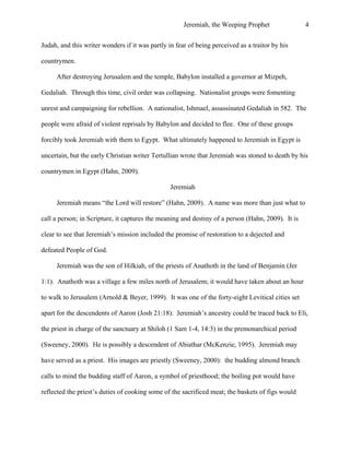 Jeremiah, the Weeping Prophet

4

Judah, and this writer wonders if it was partly in fear of being perceived as a traitor by his
countrymen.
After destroying Jerusalem and the temple, Babylon installed a governor at Mizpeh,
Gedaliah. Through this time, civil order was collapsing. Nationalist groups were fomenting
unrest and campaigning for rebellion. A nationalist, Ishmael, assassinated Gedaliah in 582. The
people were afraid of violent reprisals by Babylon and decided to flee. One of these groups
forcibly took Jeremiah with them to Egypt. What ultimately happened to Jeremiah in Egypt is
uncertain, but the early Christian writer Tertullian wrote that Jeremiah was stoned to death by his
countrymen in Egypt (Hahn, 2009).
Jeremiah
Jeremiah means “the Lord will restore” (Hahn, 2009). A name was more than just what to
call a person; in Scripture, it captures the meaning and destiny of a person (Hahn, 2009). It is
clear to see that Jeremiah’s mission included the promise of restoration to a dejected and
defeated People of God.
Jeremiah was the son of Hilkiah, of the priests of Anathoth in the land of Benjamin (Jer
1:1). Anathoth was a village a few miles north of Jerusalem; it would have taken about an hour
to walk to Jerusalem (Arnold & Beyer, 1999). It was one of the forty-eight Levitical cities set
apart for the descendents of Aaron (Josh 21:18). Jeremiah’s ancestry could be traced back to Eli,
the priest in charge of the sanctuary at Shiloh (1 Sam 1-4, 14:3) in the premonarchical period
(Sweeney, 2000). He is possibly a descendent of Abiathar (McKenzie, 1995). Jeremiah may
have served as a priest. His images are priestly (Sweeney, 2000): the budding almond branch
calls to mind the budding staff of Aaron, a symbol of priesthood; the boiling pot would have
reflected the priest’s duties of cooking some of the sacrificed meat; the baskets of figs would

 