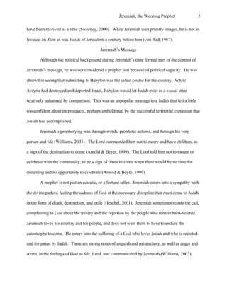 Jeremiah, the Weeping Prophet

5

have been received as a tithe (Sweeney, 2000). While Jeremiah uses priestly images, he is not as
focused on Zion as was Isaiah of Jerusalem a century before him (von Rad, 1967).
Jeremiah’s Message
Although the political background during Jeremiah’s time formed part of the content of
Jeremiah’s message, he was not considered a prophet just because of political sagacity. He was
shrewd in seeing that submitting to Babylon was the safest course for the country. While
Assyria had destroyed and deported Israel, Babylon would let Judah exist as a vassal state
relatively unharmed by comparison. This was an unpopular message to a Judah that felt a little
too confident about its prospects, perhaps emboldened by the successful territorial expansion that
Josiah had accomplished.
 

Jeremiah’s prophesying was through words, prophetic actions, and through his very

person and life (Williams, 2003). The Lord commanded him not to marry and have children, as
a sign of the destruction to come (Arnold & Beyer, 1999). The Lord told him not to mourn or
celebrate with the community, to be a sign of times to come when there would be no time for
mourning and no opportunity to celebrate (Arnold & Beyer, 1999).
A prophet is not just an ecstatic, or a fortune teller. Jeremiah enters into a sympathy with
the divine pathos, feeling the sadness of God at the necessary discipline that must come to Judah
in the form of death, destruction, and exile (Heschel, 2001). Jeremiah sometimes resists the call,
complaining to God about the misery and the rejection by the people who remain hard-hearted.
Jeremiah loves his country and his people, and does not want them to have to endure the
catastrophe to come. He enters into the suffering of a God who loves Judah and who is rejected
and forgotten by Judah. There are strong notes of anguish and melancholy, as well as anger and
wrath, in the feelings of God as felt, lived, and communicated by Jeremiah (Williams, 2003).

 