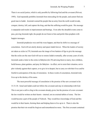 Jeremiah, the Weeping Prophet

7

There is no social justice, which is only possible by following God and the covenant (Prévost,
1995). God repeatedly prohibits Jeremiah from interceding for the people, and cannot find one
good man in Judah. Jeremiah warned the people that an army from the north would invade,
conquer, destroy, kill, and capture the king, and that the suffering would be great. His message
is unpopular and results in imprisonment and beatings. Even after the dreadful events come to
pass, proving Jeremiah right, the people do not listen to him and prefer false prophets with
happier messages.
Jeremiah prophesies woe until the woes happen, and then he shifts to a message of
consolation. God will not utterly destroy and spurn Judah forever. When the leaders of society
are taken as exiles in 579, Jeremiah uses the image of two baskets of figs to give the message
that the exiles are the ones God will use to restore Judah eventually, after seventy years of exile.
Jeremiah sends a letter to the exiles in Babylon (Jer 29) advising them to marry, have children,
build houses, plant gardens, and pray for Babylon—in effect, not to resist their situation, not to
plot violently against their captors, or to give in to despair, but to carry on with their lives and be
fruitful in anticipation of the day of restoration. In these words of consolation, Jeremiah truly
lives up to the destiny of his name.
The most powerful message of consolation is the promise of the new covenant in Jer
31:31-34. Israel and Judah could not follow the covenant and stay in relationship with God.
This is not just a call to cling to the covenant already given, but the promise of a new covenant:
the law would be written on their hearts—internal, not on external tablets of stone. The law
would become a part of the people of Yahweh. They would have knowledge of God and this
would be in their hearts, forming them and helping them to live up to it. There is also the
promise that their sin would be forgiven and remembered no more. The first covenant contained

 