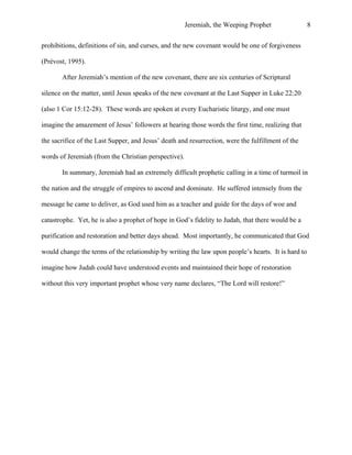 Jeremiah, the Weeping Prophet

8

prohibitions, definitions of sin, and curses, and the new covenant would be one of forgiveness
(Prévost, 1995).
After Jeremiah’s mention of the new covenant, there are six centuries of Scriptural
silence on the matter, until Jesus speaks of the new covenant at the Last Supper in Luke 22:20
(also 1 Cor 15:12-28). These words are spoken at every Eucharistic liturgy, and one must
imagine the amazement of Jesus’ followers at hearing those words the first time, realizing that
the sacrifice of the Last Supper, and Jesus’ death and resurrection, were the fulfillment of the
words of Jeremiah (from the Christian perspective).
In summary, Jeremiah had an extremely difficult prophetic calling in a time of turmoil in
the nation and the struggle of empires to ascend and dominate. He suffered intensely from the
message he came to deliver, as God used him as a teacher and guide for the days of woe and
catastrophe. Yet, he is also a prophet of hope in God’s fidelity to Judah, that there would be a
purification and restoration and better days ahead. Most importantly, he communicated that God
would change the terms of the relationship by writing the law upon people’s hearts. It is hard to
imagine how Judah could have understood events and maintained their hope of restoration
without this very important prophet whose very name declares, “The Lord will restore!”

 