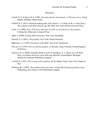 Jeremiah, the Weeping Prophet

9

References
Arnold, B. T., & Beyer, B. E. (1999). Encountering the old testament: a Christian survey. Grand
Rapids, Michigan: Baker Books.
Clifford, R. J. (2011). Jeremiah reading guide. In D. Senior, J. J. Collins, & M. A. Getty (Eds.),
The Catholic study Bible (2nd ed., pp. 296-309). New York: Oxford University Press.
Cook, J. E. (2006). Hear, O heavens and listen, O earth: an introduction to the prophets.
Collegeville, Minnesota: Liturgical Press.
Hahn, S. (2009). Catholic Bible dictionary. New York: Doubleday.
Heschel, A. J. (2001). The prophets. New York: Harper Perennial.
McKenzie, J. L. (1995). Dictionary of the Bible. New York: Touchstone.
Prévost, J.-P. (1995). How to read the prophets. (J. Bowden, Trans.) Norfolk, United Kingdom:
SCM Press.
Sweeney, M. A. (2000). Jeremiah, Book of. In D. N. Freedman, A. C. Myers, & A. B. Beck
(Eds.), Eerdmans dictionary of the Bible (pp. 686-689). Grand Rapids, Michigan:
William B. Eerdmans Publishing Company.
von Rad, G. (1967). The message of the prophets. (D. M. Stalker, Trans.) New York: Harper &
Row.
Williams, M. J. (2003). The prophet and his message: reading Old Testament prophecy today.
Phillipsburg, New Jersey: P & R Publishing Company.
 

 