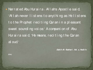  N r at ed Abu H ai r a : Al l ah's Apost l e sai d,
   ar            ur
 "Al l ah never l i st ens t o anyt hi ng as H l i st ens
                                              e
 t o t he Pr ophet r eci t i ng Q an i n a pl easant
                                 ur
 sweet soundi ng voi ce." A compani on of Abu
 H ai r a sai d, "H m
  ur               e eans, r eci t i ng t he Q an
                                              ur
 al oud."

                                    (Sahi h A - B
                                             l ukhar i , Vol . 9, H t h
                                                                   adi

 574)
 