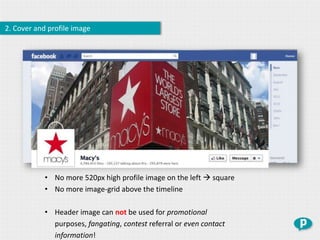 2. Cover and profile image




            • No more 520px high profile image on the left  square
            • No more image-grid above the timeline

            • Header image can not be used for promotional
              purposes, fangating, contest referral or even contact
              information!
 