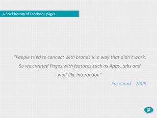 A brief history of Facebook pages




      “People tried to connect with brands in a way that didn’t work.
          So we created Pages with features such as Apps, tabs and
                                    wall-like interaction”
                                                             Facebook - 2009
 