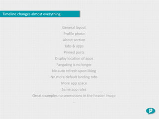 Timeline changes almost everything.


                                      General layout
                                       Profile photo
                                      About section
                                       Tabs & apps
                                       Pinned posts
                               Display location of apps
                                Fangating is no longer
                             No auto refresh upon liking
                            No more default landing tabs
                                  More app space
                                      Same app rules
                 Great examples no promotions in the header image
                                            …
 