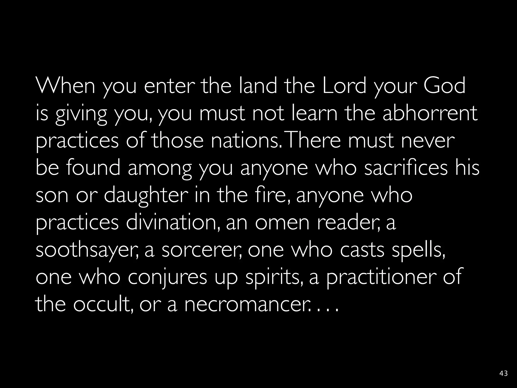 When you enter the land the Lord your God
is giving you, you must not learn the abhorrent
practices of those nations. There must never
be found among you anyone who sacriﬁces his
son or daughter in the ﬁre, anyone who
practices divination, an omen reader, a
soothsayer, a sorcerer, one who casts spells,
one who conjures up spirits, a practitioner of
the occult, or a necromancer. . . .

                                                  43
 