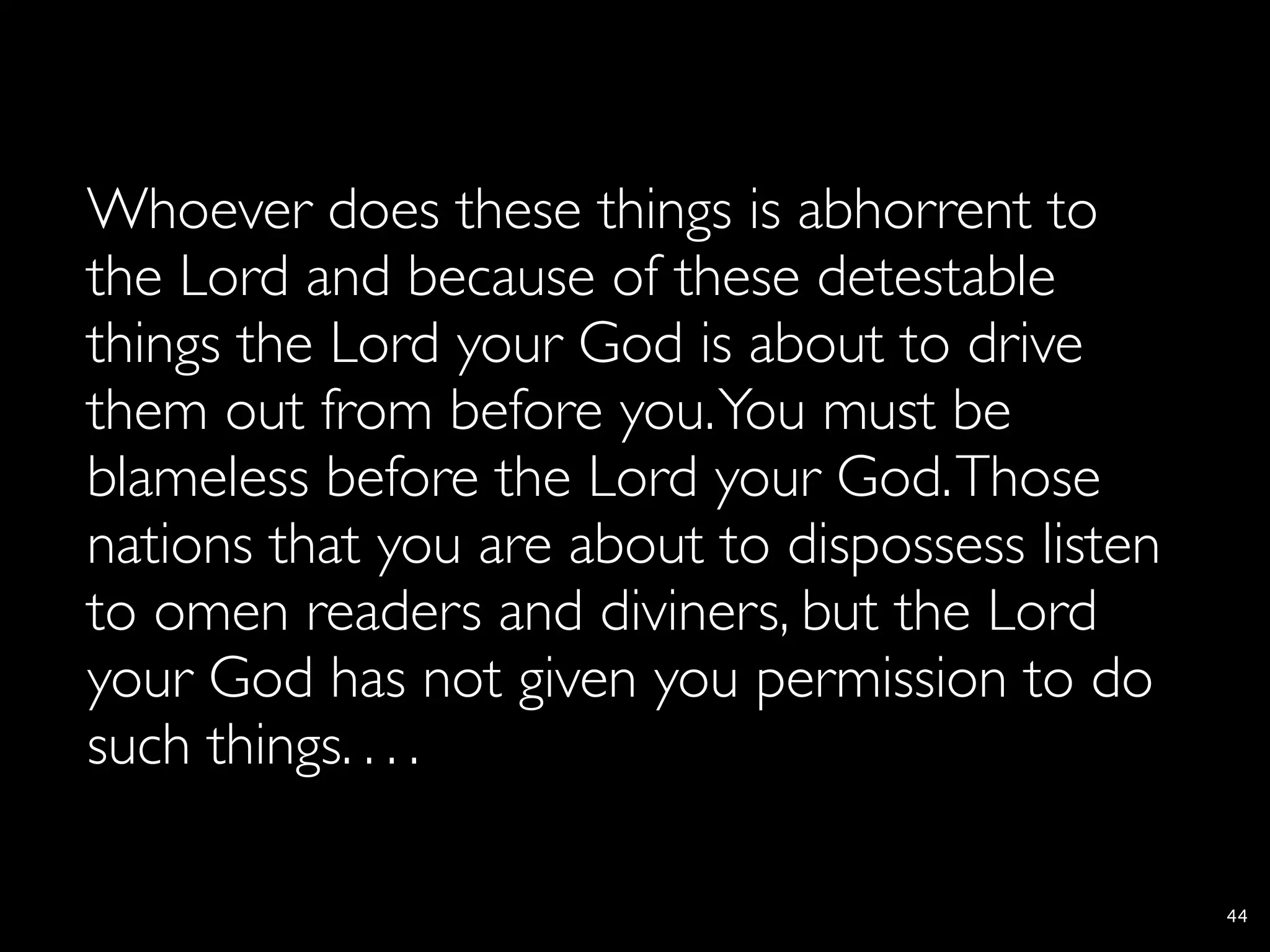 Whoever does these things is abhorrent to
the Lord and because of these detestable
things the Lord your God is about to drive
them out from before you. You must be
blameless before the Lord your God. Those
nations that you are about to dispossess listen
to omen readers and diviners, but the Lord
your God has not given you permission to do
such things. . . .

                                                  44
 