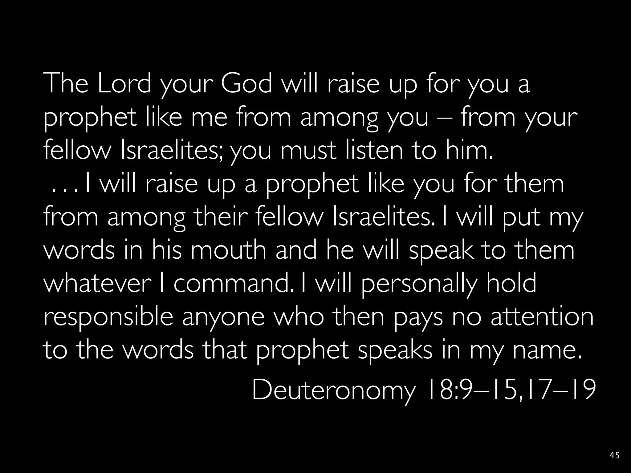 The Lord your God will raise up for you a
prophet like me from among you – from your
fellow Israelites; you must listen to him.
 . . . I will raise up a prophet like you for them
from among their fellow Israelites. I will put my
words in his mouth and he will speak to them
whatever I command. I will personally hold
responsible anyone who then pays no attention
to the words that prophet speaks in my name.
                        Deuteronomy 18:9–15,17–19
                                                     45
 