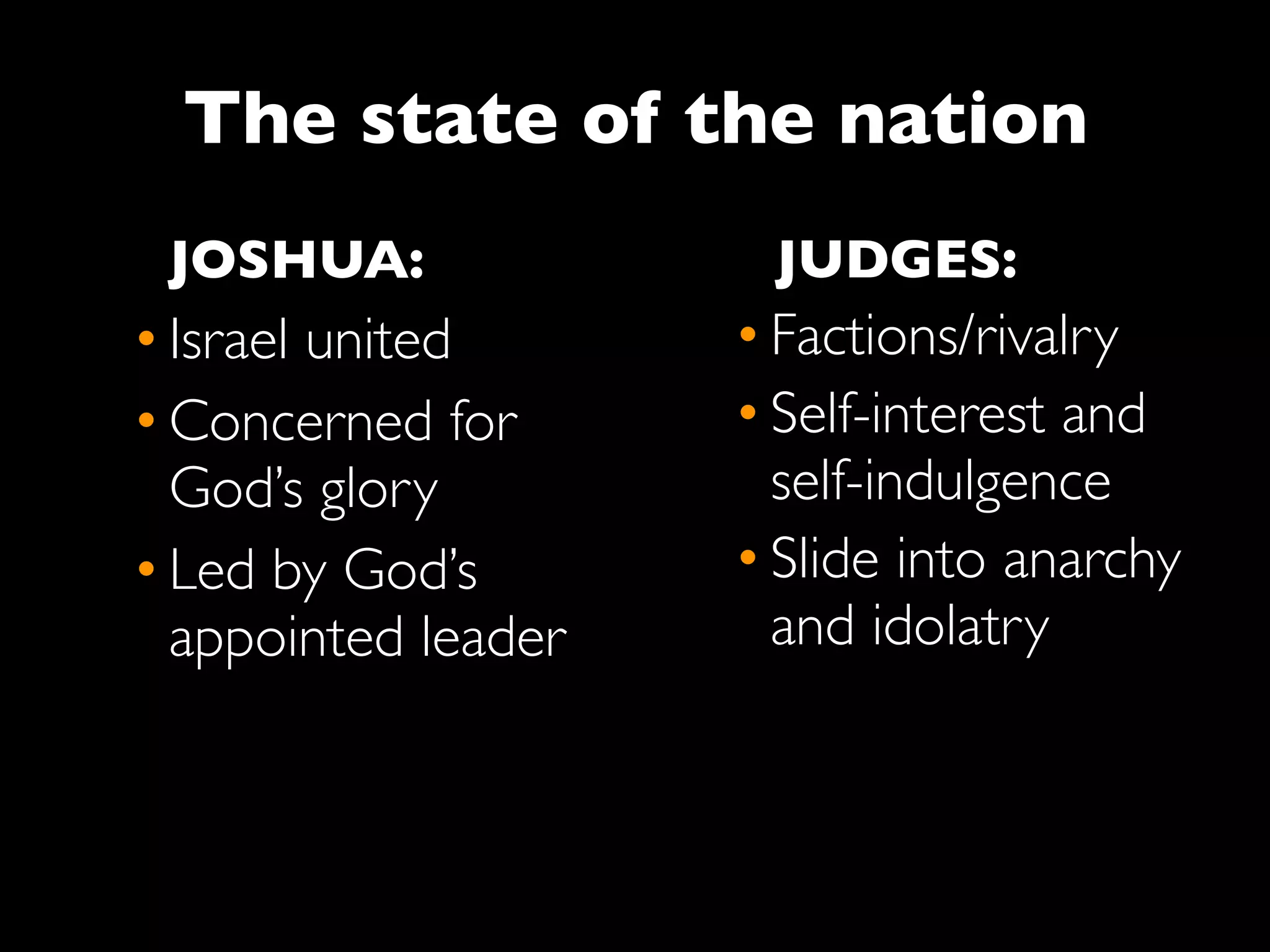 The state of the nation
 JOSHUA:              JUDGES:
• Israel united      • Factions/rivalry
• Concerned for      • Self-interest and
  God’s glory          self-indulgence
• Led by God’s       • Slide into anarchy
  appointed leader     and idolatry
 