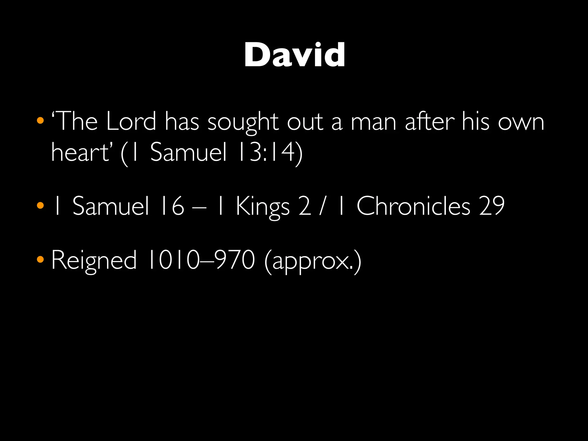 David
• ‘The Lord has sought out a man after his own
  heart’ (1 Samuel 13:14)
• 1 Samuel 16 – 1 Kings 2 / 1 Chronicles 29
• Reigned 1010–970 (approx.)
 