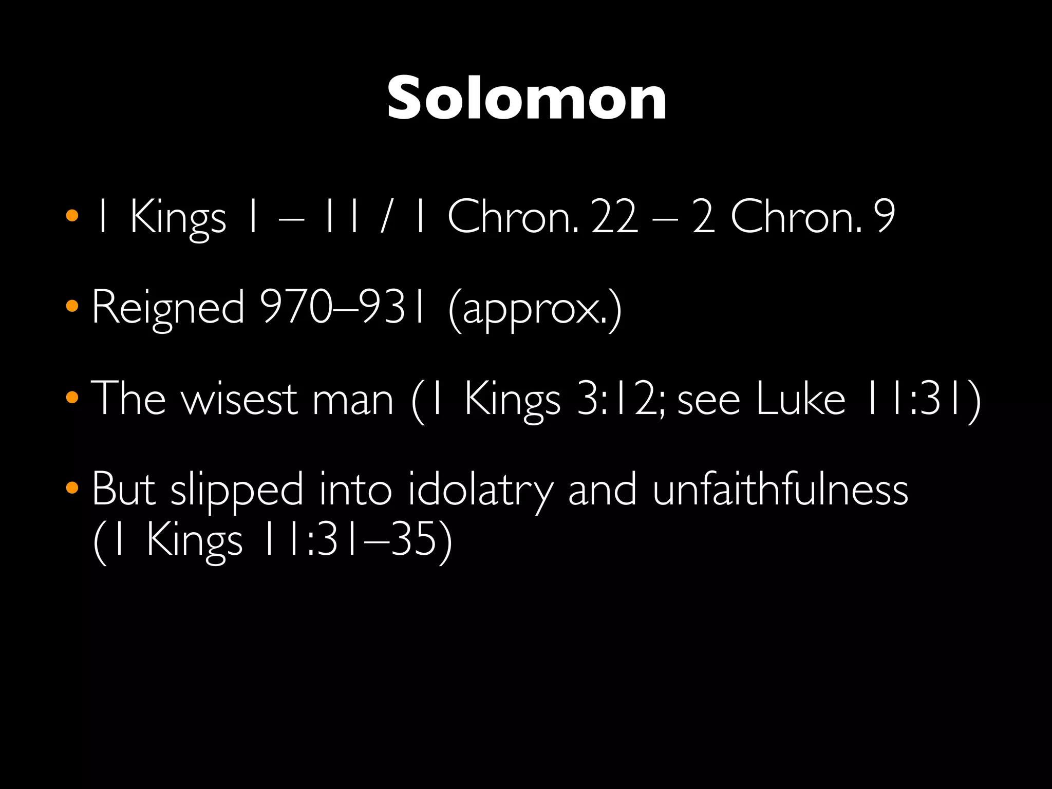 Solomon
• 1 Kings 1 – 11 / 1 Chron. 22 – 2 Chron. 9
• Reigned 970–931 (approx.)
• The wisest man (1 Kings 3:12; see Luke 11:31)
• But slipped into idolatry and unfaithfulness
  (1 Kings 11:31–35)
 