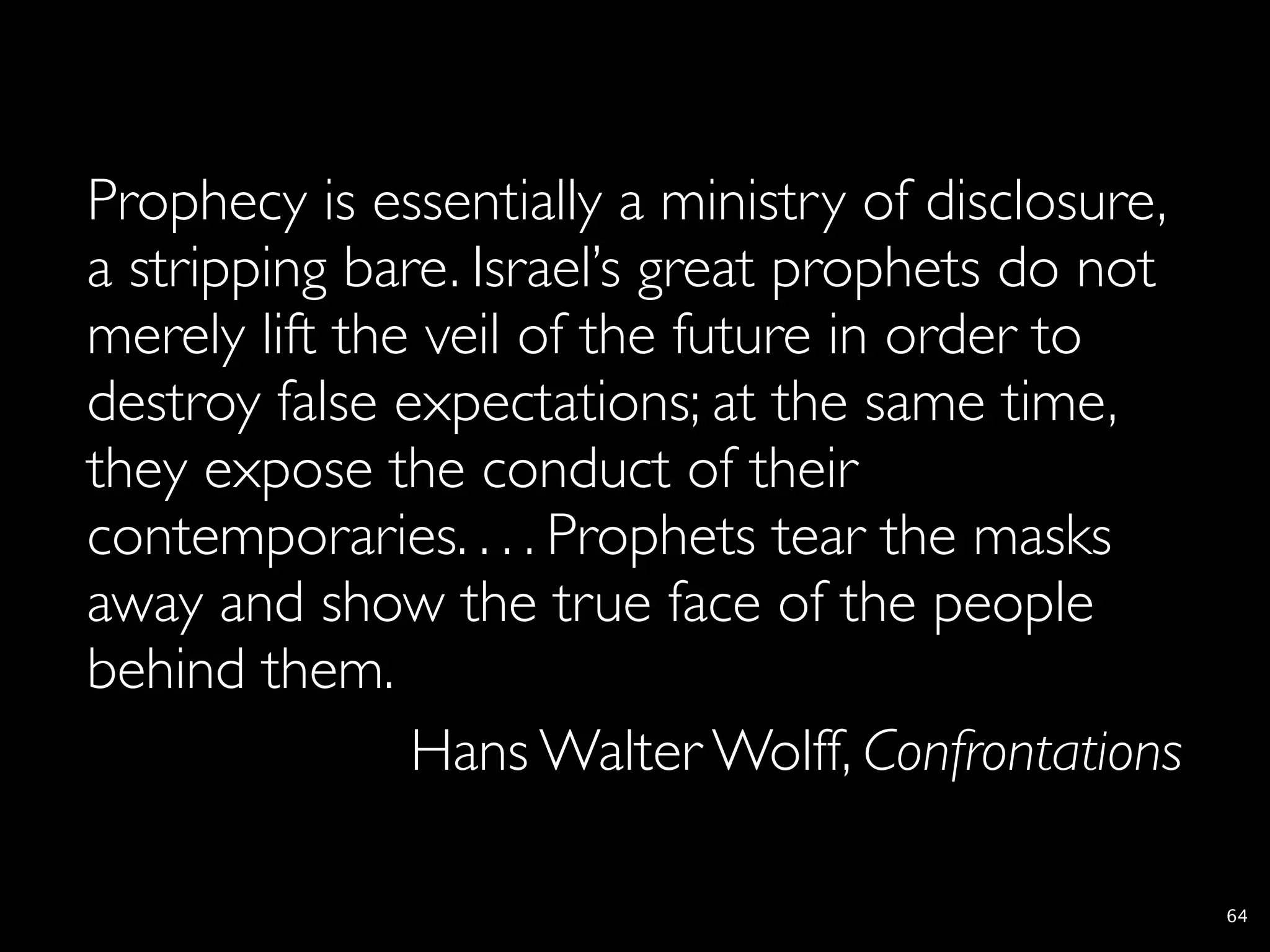 Prophecy is essentially a ministry of disclosure,
a stripping bare. Israel’s great prophets do not
merely lift the veil of the future in order to
destroy false expectations; at the same time,
they expose the conduct of their
contemporaries. . . . Prophets tear the masks
away and show the true face of the people
behind them.
               Hans Walter Wolff, Confrontations

                                                    64
 