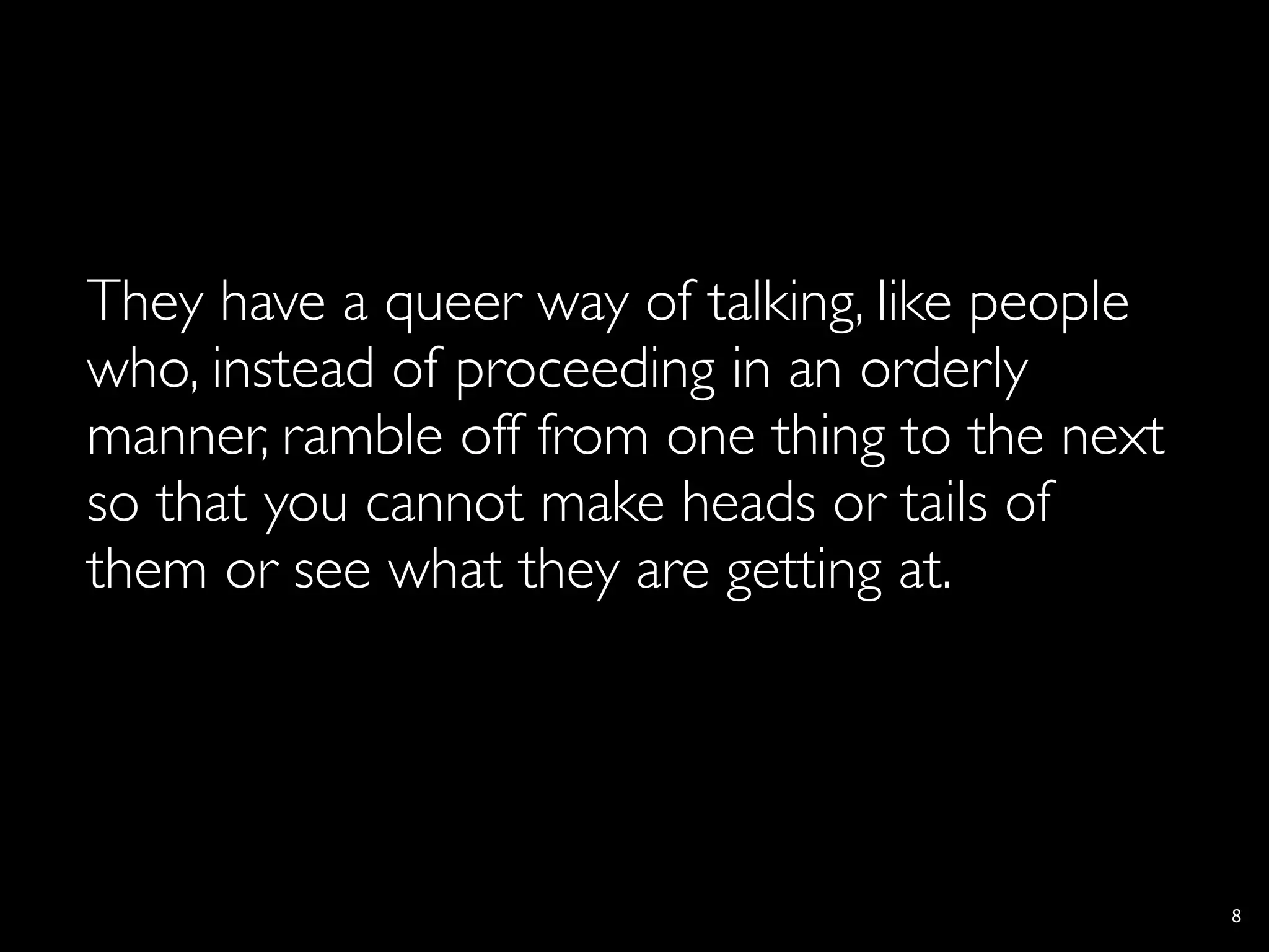 They have a queer way of talking, like people
who, instead of proceeding in an orderly
manner, ramble off from one thing to the next
so that you cannot make heads or tails of
them or see what they are getting at.




                                                8
 