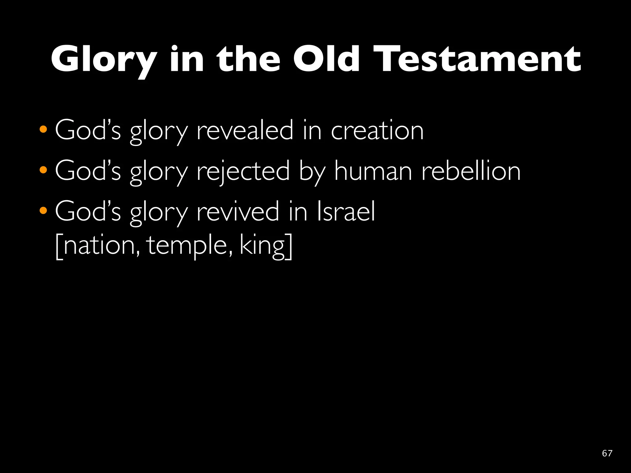 Glory in the Old Testament
• God’s glory revealed in creation
• God’s glory rejected by human rebellion
• God’s glory revived in Israel
  [nation, temple, king]




                                            67
 