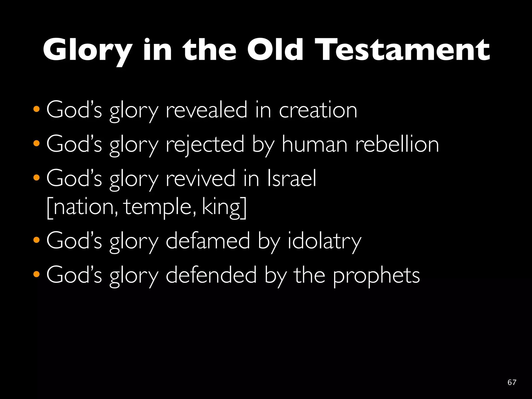 Glory in the Old Testament
• God’s glory revealed in creation
• God’s glory rejected by human rebellion
• God’s glory revived in Israel
  [nation, temple, king]
• God’s glory defamed by idolatry
• God’s glory defended by the prophets



                                            67
 