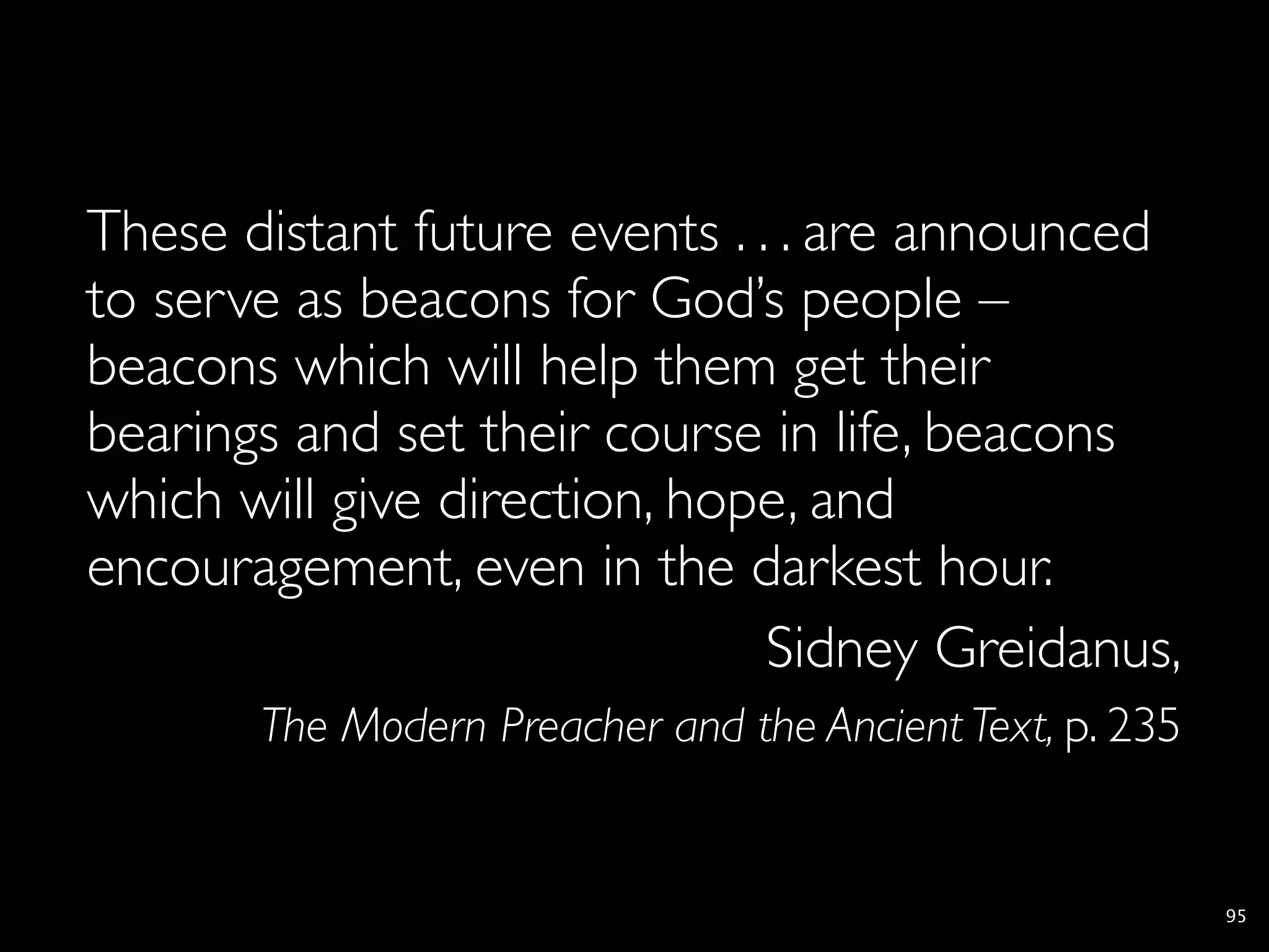 These distant future events . . . are announced
to serve as beacons for God’s people –
beacons which will help them get their
bearings and set their course in life, beacons
which will give direction, hope, and
encouragement, even in the darkest hour.
                               Sidney Greidanus,
       The Modern Preacher and the Ancient Text, p. 235


                                                          95
 