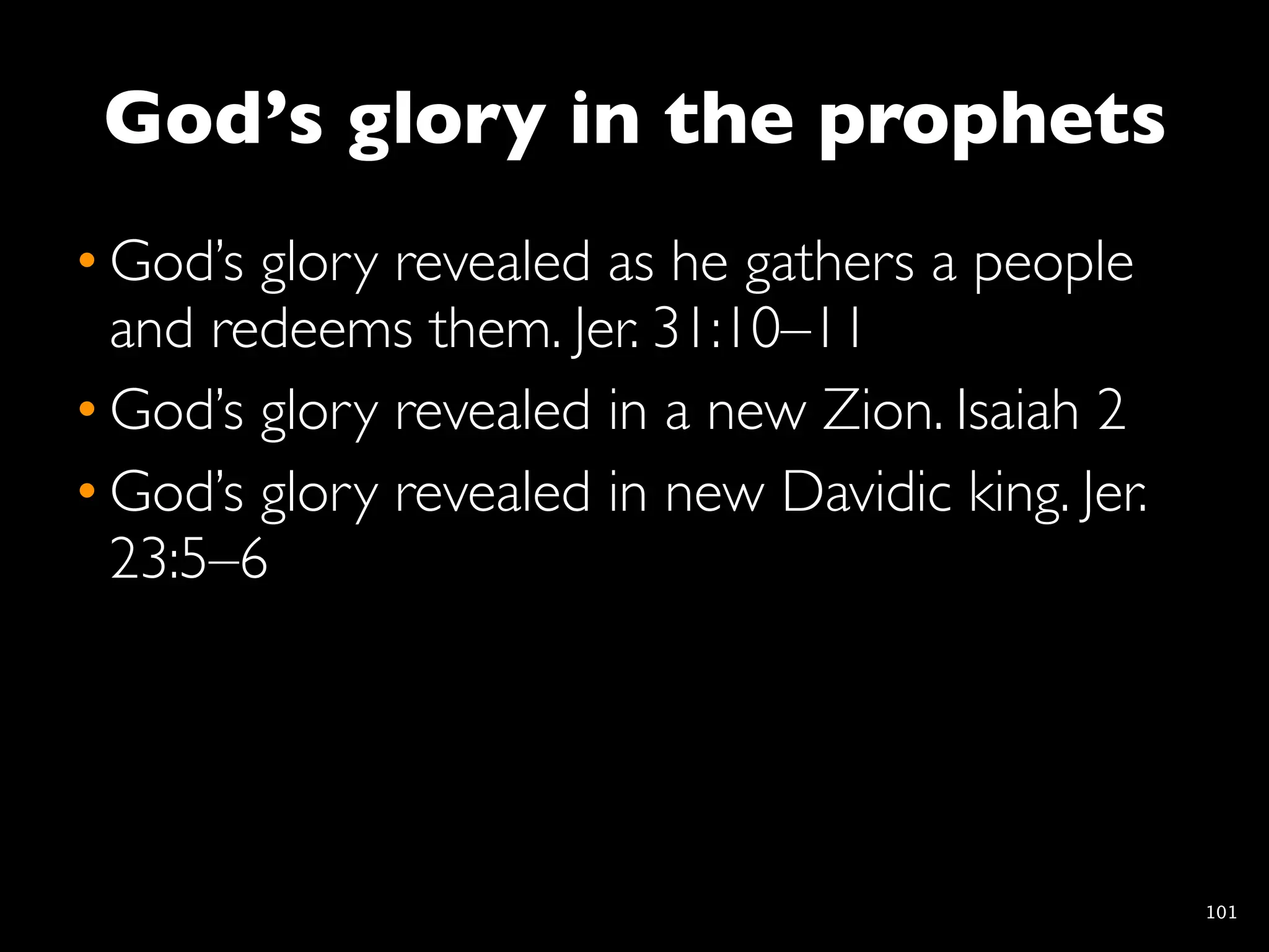 God’s glory in the prophets
• God’s glory revealed as he gathers a people
  and redeems them. Jer. 31:10–11
• God’s glory revealed in a new Zion. Isaiah 2
• God’s glory revealed in new Davidic king. Jer.
  23:5–6




                                                   101
 