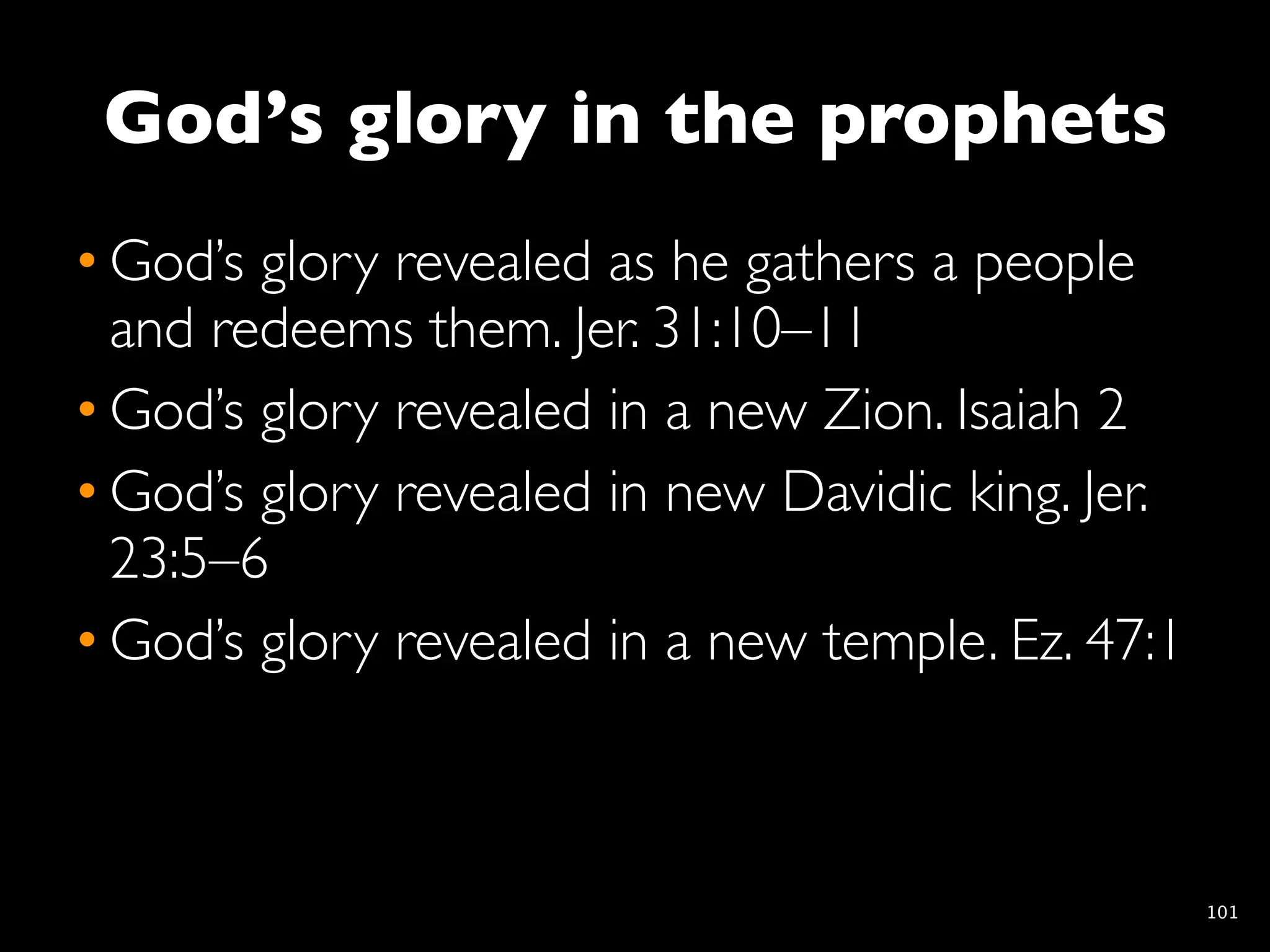God’s glory in the prophets
• God’s glory revealed as he gathers a people
  and redeems them. Jer. 31:10–11
• God’s glory revealed in a new Zion. Isaiah 2
• God’s glory revealed in new Davidic king. Jer.
  23:5–6
• God’s glory revealed in a new temple. Ez. 47:1



                                                   101
 