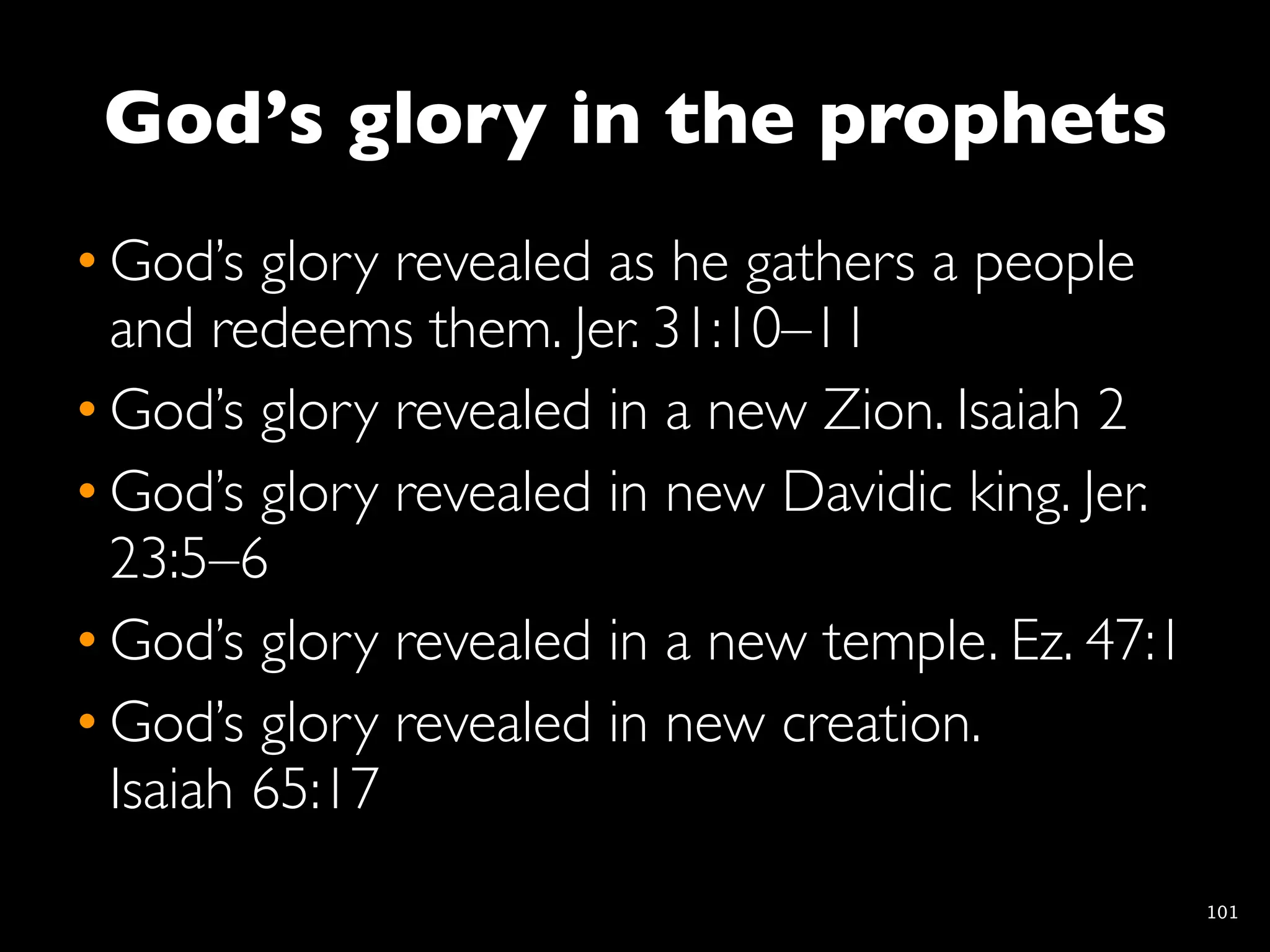 God’s glory in the prophets
• God’s glory revealed as he gathers a people
  and redeems them. Jer. 31:10–11
• God’s glory revealed in a new Zion. Isaiah 2
• God’s glory revealed in new Davidic king. Jer.
  23:5–6
• God’s glory revealed in a new temple. Ez. 47:1
• God’s glory revealed in new creation.
  Isaiah 65:17
                                                   101
 