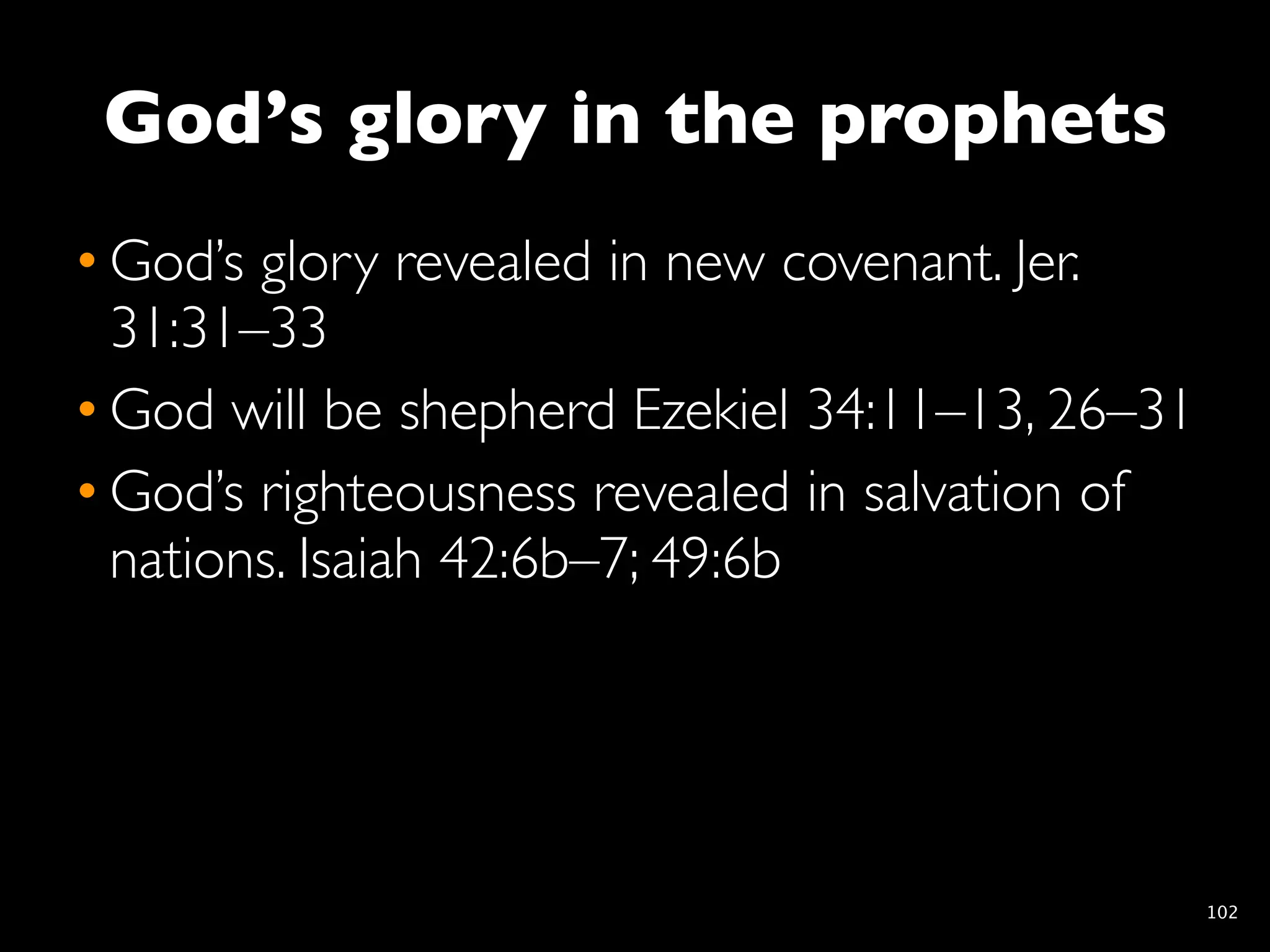God’s glory in the prophets
• God’s glory revealed in new covenant. Jer.
  31:31–33
• God will be shepherd Ezekiel 34:11–13, 26–31
• God’s righteousness revealed in salvation of
  nations. Isaiah 42:6b–7; 49:6b




                                                 102
 