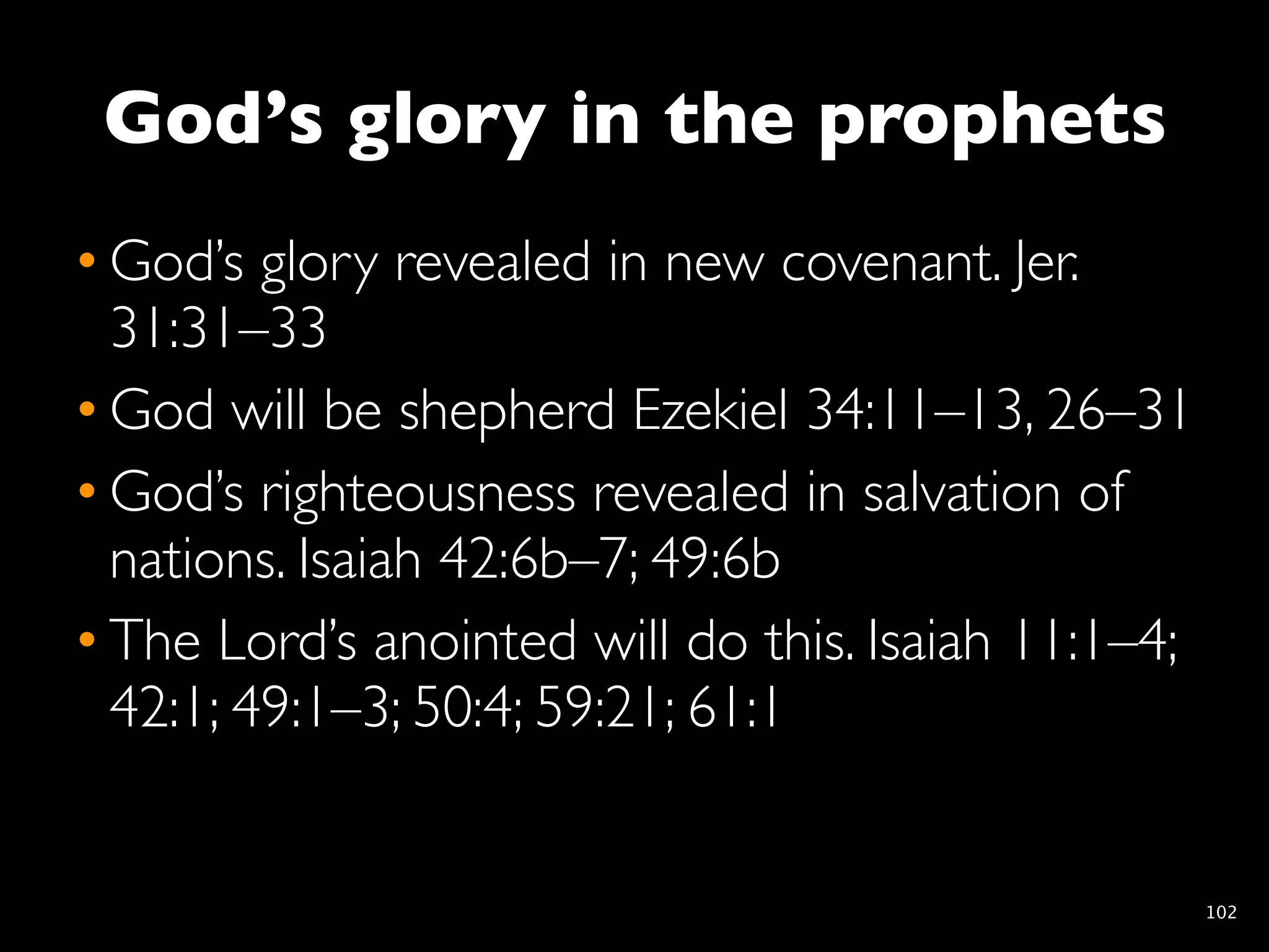 God’s glory in the prophets
• God’s glory revealed in new covenant. Jer.
  31:31–33
• God will be shepherd Ezekiel 34:11–13, 26–31
• God’s righteousness revealed in salvation of
  nations. Isaiah 42:6b–7; 49:6b
• The Lord’s anointed will do this. Isaiah 11:1–4;
  42:1; 49:1–3; 50:4; 59:21; 61:1


                                                     102
 