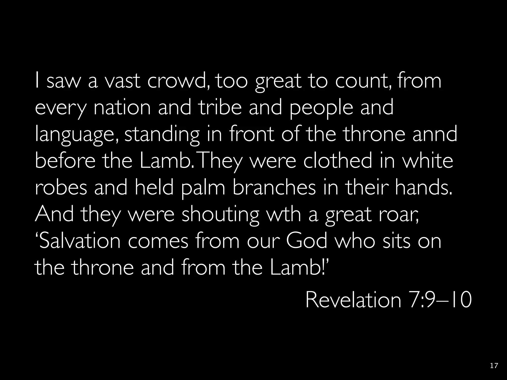 I saw a vast crowd, too great to count, from
every nation and tribe and people and
language, standing in front of the throne annd
before the Lamb. They were clothed in white
robes and held palm branches in their hands.
And they were shouting wth a great roar,
‘Salvation comes from our God who sits on
the throne and from the Lamb!’
                               Revelation 7:9–10

                                                   17
 