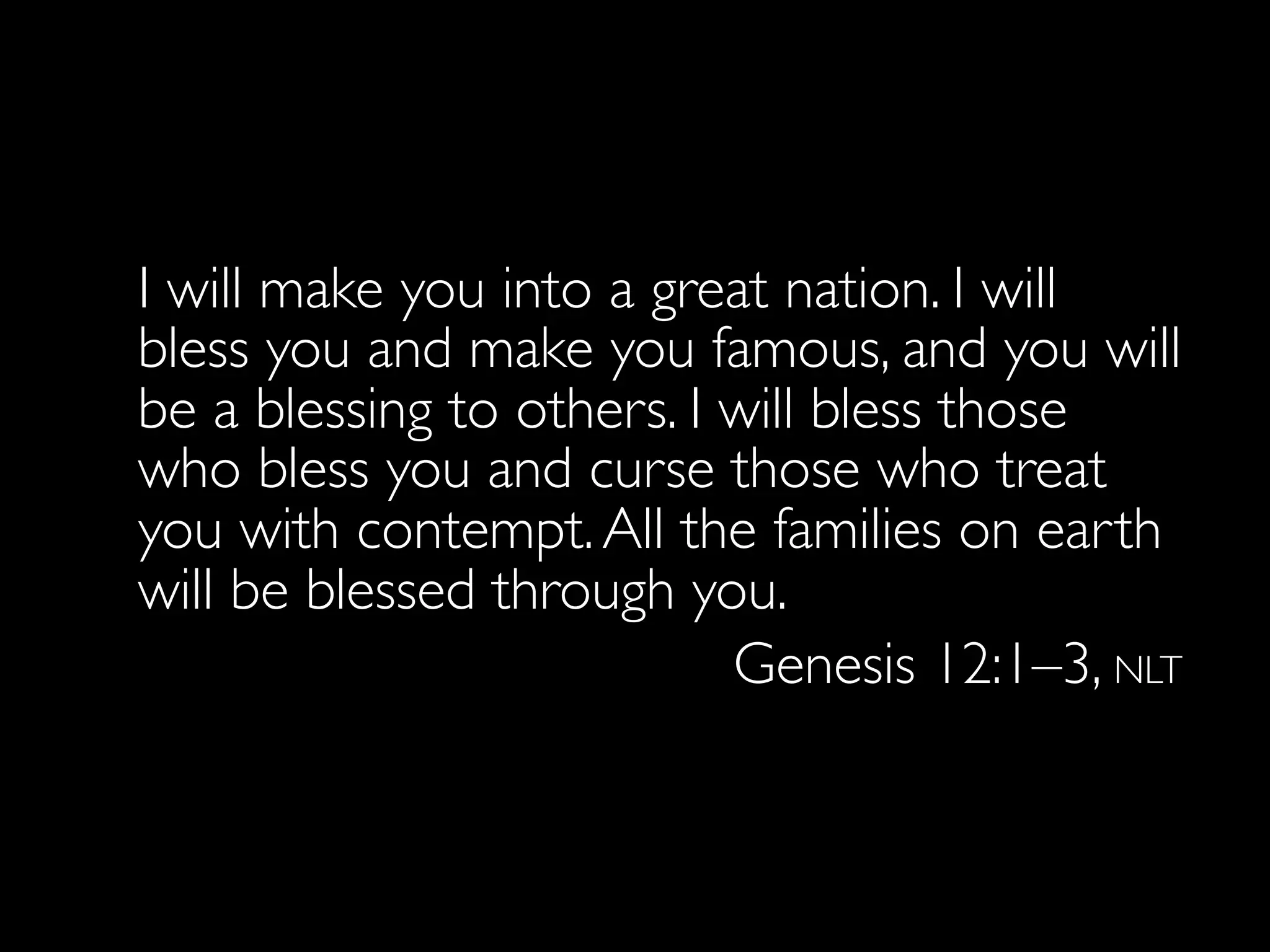 I will make you into a great nation. I will
  bless you and make you famous, and you will
  be a blessing to others. I will bless those
  who bless you and curse those who treat
  you with contempt. All the families on earth
  will be blessed through you.
                             Genesis 12:1–3, NLT
 