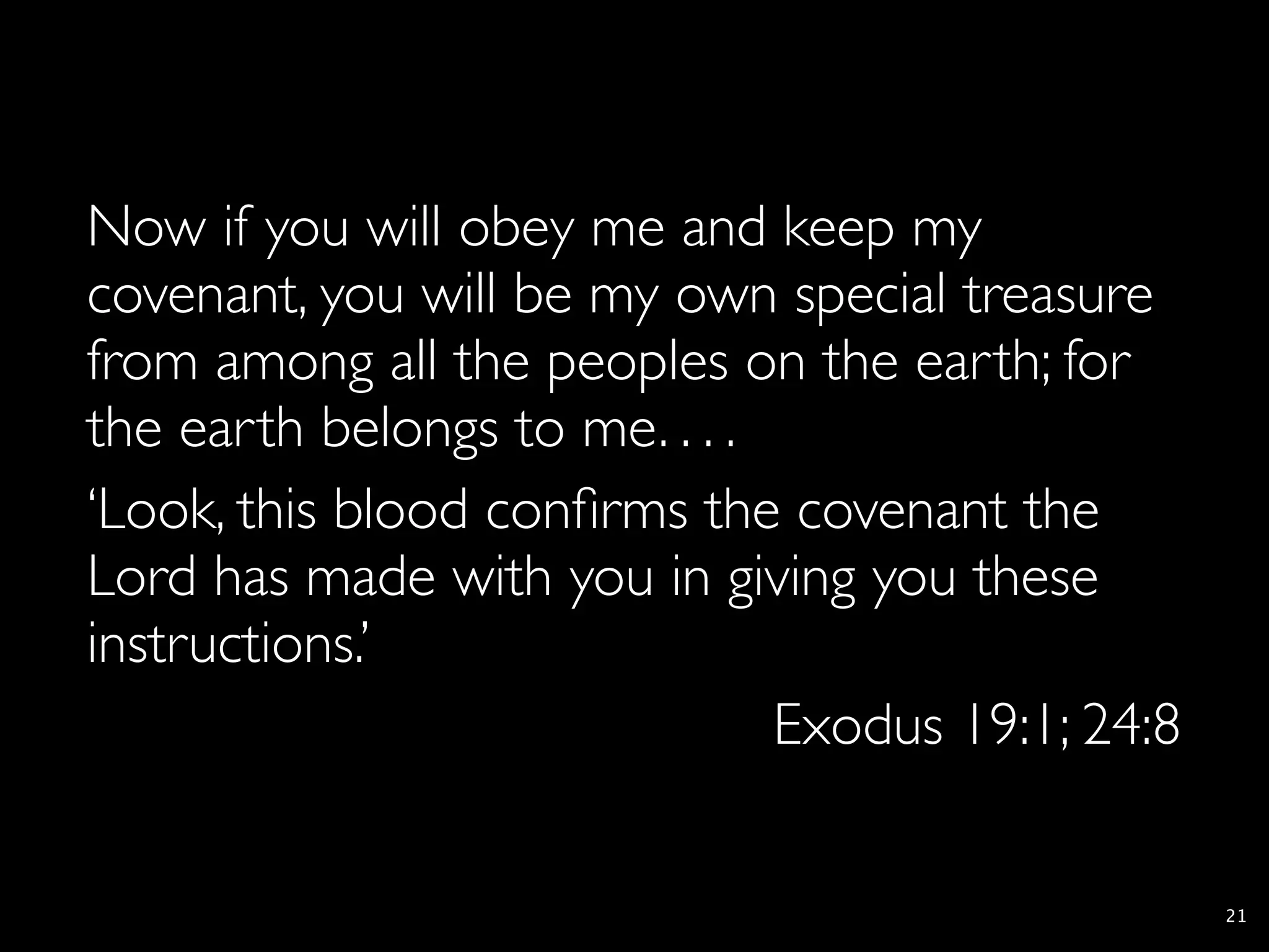 Now if you will obey me and keep my
covenant, you will be my own special treasure
from among all the peoples on the earth; for
the earth belongs to me. . . .
‘Look, this blood conﬁrms the covenant the
Lord has made with you in giving you these
instructions.’
                               Exodus 19:1; 24:8

                                                   21
 