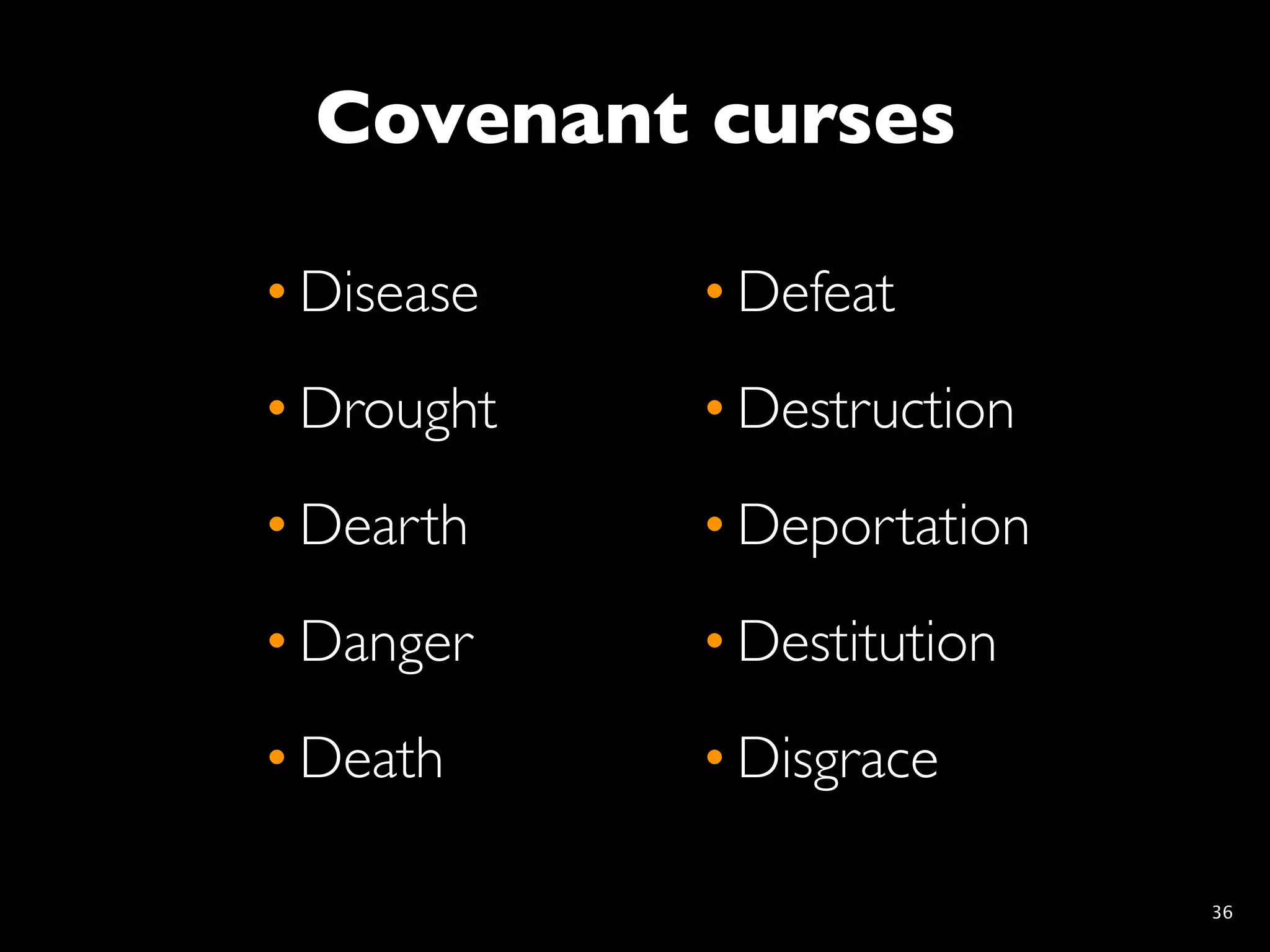 Covenant curses

• Disease   • Defeat
• Drought   • Destruction
• Dearth    • Deportation
• Danger    • Destitution
• Death     • Disgrace

                            36
 