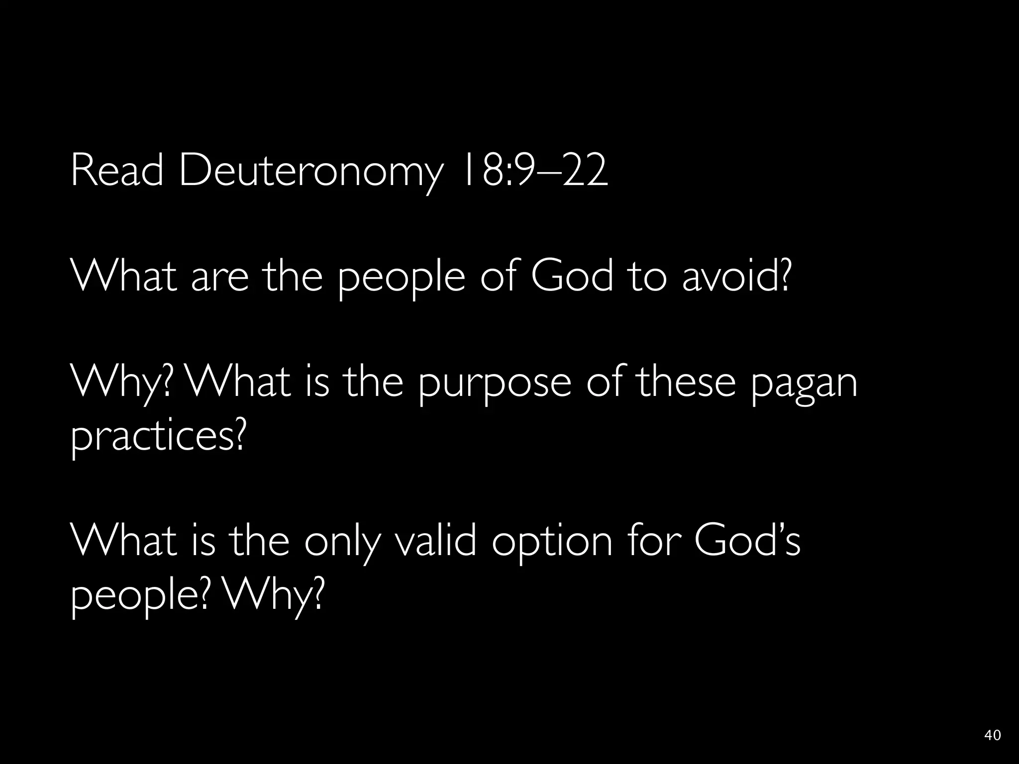 Read Deuteronomy 18:9–22

What are the people of God to avoid?

Why? What is the purpose of these pagan
practices?

What is the only valid option for God’s
people? Why?

                                          40
 