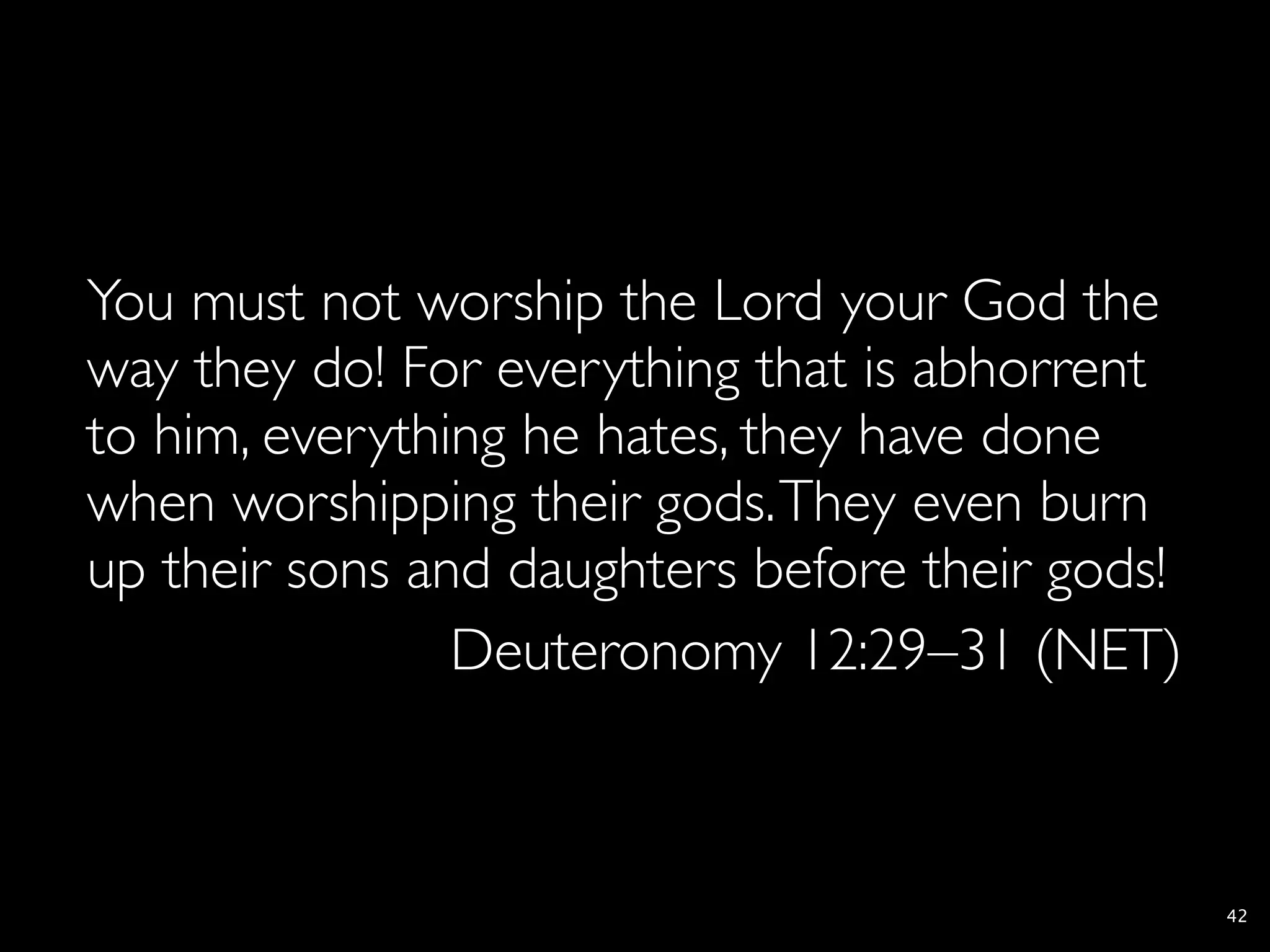 You must not worship the Lord your God the
way they do! For everything that is abhorrent
to him, everything he hates, they have done
when worshipping their gods. They even burn
up their sons and daughters before their gods!
                Deuteronomy 12:29–31 (NET)



                                                 42
 