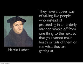 They have a queer way
                               of talking, like people
                               who, instead of
                               proceeding in an orderly
                               manner, ramble off from
                               one thing to the next so
                               that you cannot make
                               heads or tails of them or
                               see what they are
               Martin Luther   getting at.

Monday, 19 July 2010
 
