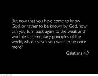 But now that you have come to know
                   God, or rather to be known by God, how
                   can you turn back again to the weak and
                   worthless elementary principles of the
                   world, whose slaves you want to be once
                   more?
                                                 Galatians 4:9



Monday, 19 July 2010
 