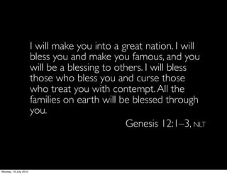 I will make you into a great nation. I will
                  bless you and make you famous, and you
                  will be a blessing to others. I will bless
                  those who bless you and curse those
                  who treat you with contempt. All the
                  families on earth will be blessed through
                  you.
                                          Genesis 12:1–3, NLT



Monday, 19 July 2010
 