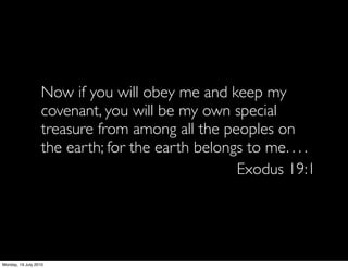 Now if you will obey me and keep my
                   covenant, you will be my own special
                   treasure from among all the peoples on
                   the earth; for the earth belongs to me. . . .
                                                  Exodus 19:1




Monday, 19 July 2010
 