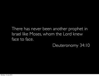 There has never been another prophet in
                   Israel like Moses, whom the Lord knew
                   face to face.
                                         Deuteronomy 34:10




Monday, 19 July 2010
 