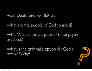 Read Deuteronomy 18:9–22

           What are the people of God to avoid?

           Why? What is the purpose of these pagan
           practices?




                                                     ?
           What is the only valid option for God’s
           people? Why?


Monday, 19 July 2010
 