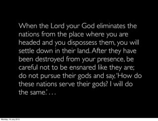 When the Lord your God eliminates the
                   nations from the place where you are
                   headed and you dispossess them, you will
                   settle down in their land. After they have
                   been destroyed from your presence, be
                   careful not to be ensnared like they are;
                   do not pursue their gods and say, ‘How do
                   these nations serve their gods? I will do
                   the same.’ . . .


Monday, 19 July 2010
 