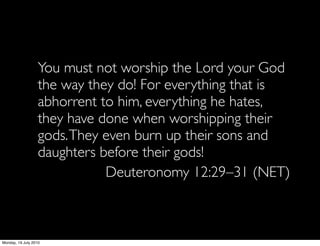 You must not worship the Lord your God
                   the way they do! For everything that is
                   abhorrent to him, everything he hates,
                   they have done when worshipping their
                   gods. They even burn up their sons and
                   daughters before their gods!
                              Deuteronomy 12:29–31 (NET)



Monday, 19 July 2010
 