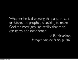 Whether he is discussing the past, present
                   or future, the prophet is seeking to make
                   God the most genuine reality that men
                   can know and experience.
                                                  A.B. Mickelson
                                    Interpreting the Bible, p. 287




Monday, 19 July 2010
 