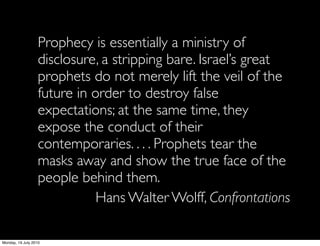 Prophecy is essentially a ministry of
                   disclosure, a stripping bare. Israel’s great
                   prophets do not merely lift the veil of the
                   future in order to destroy false
                   expectations; at the same time, they
                   expose the conduct of their
                   contemporaries. . . . Prophets tear the
                   masks away and show the true face of the
                   people behind them.
                              Hans Walter Wolff, Confrontations

Monday, 19 July 2010
 