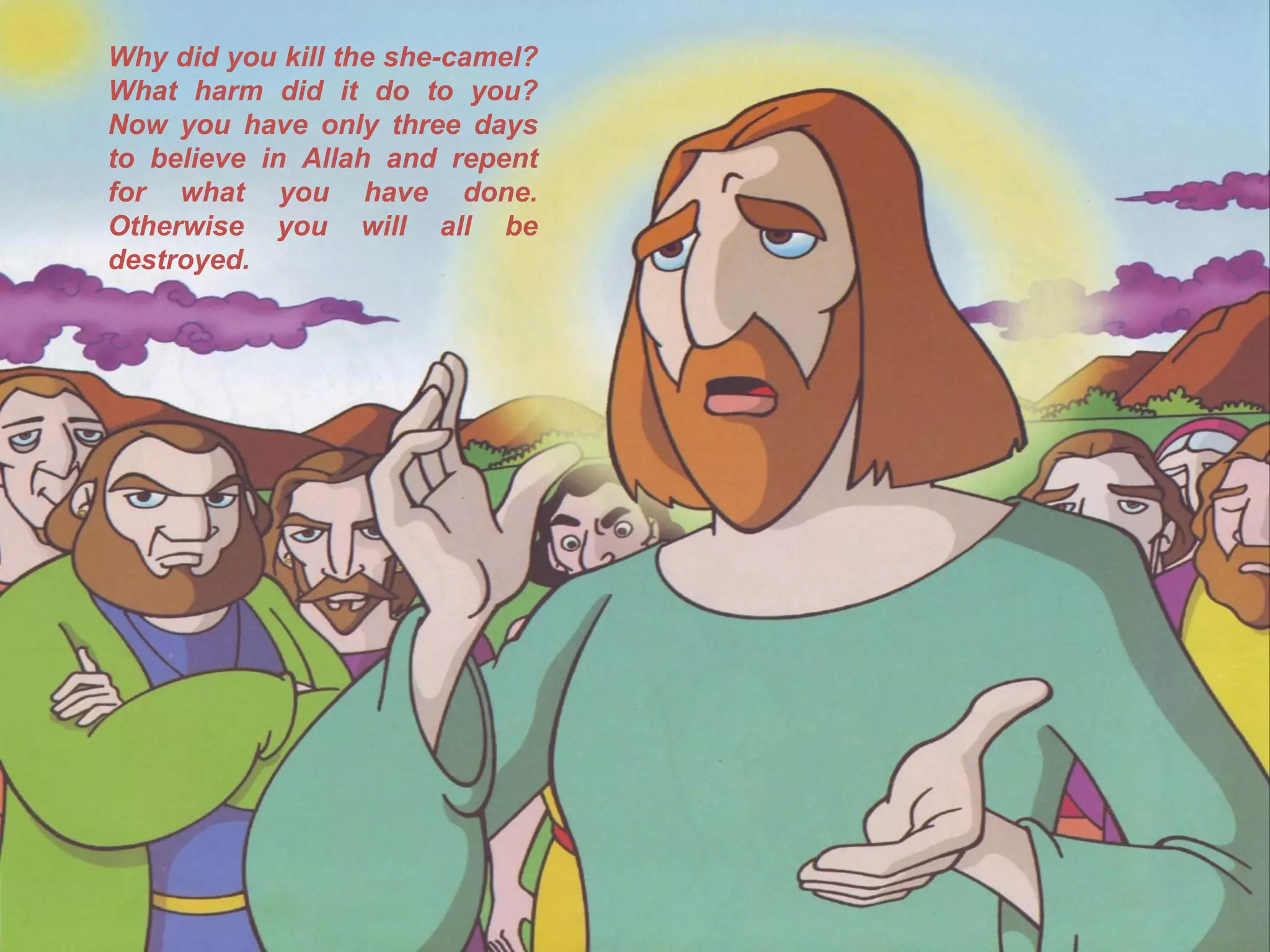 Why did you kill the she-camel?
What harm did it do to you?
Now you have only three days
to believe in Allah and repent
for what you have done.
Otherwise you will all be
destroyed.
 
