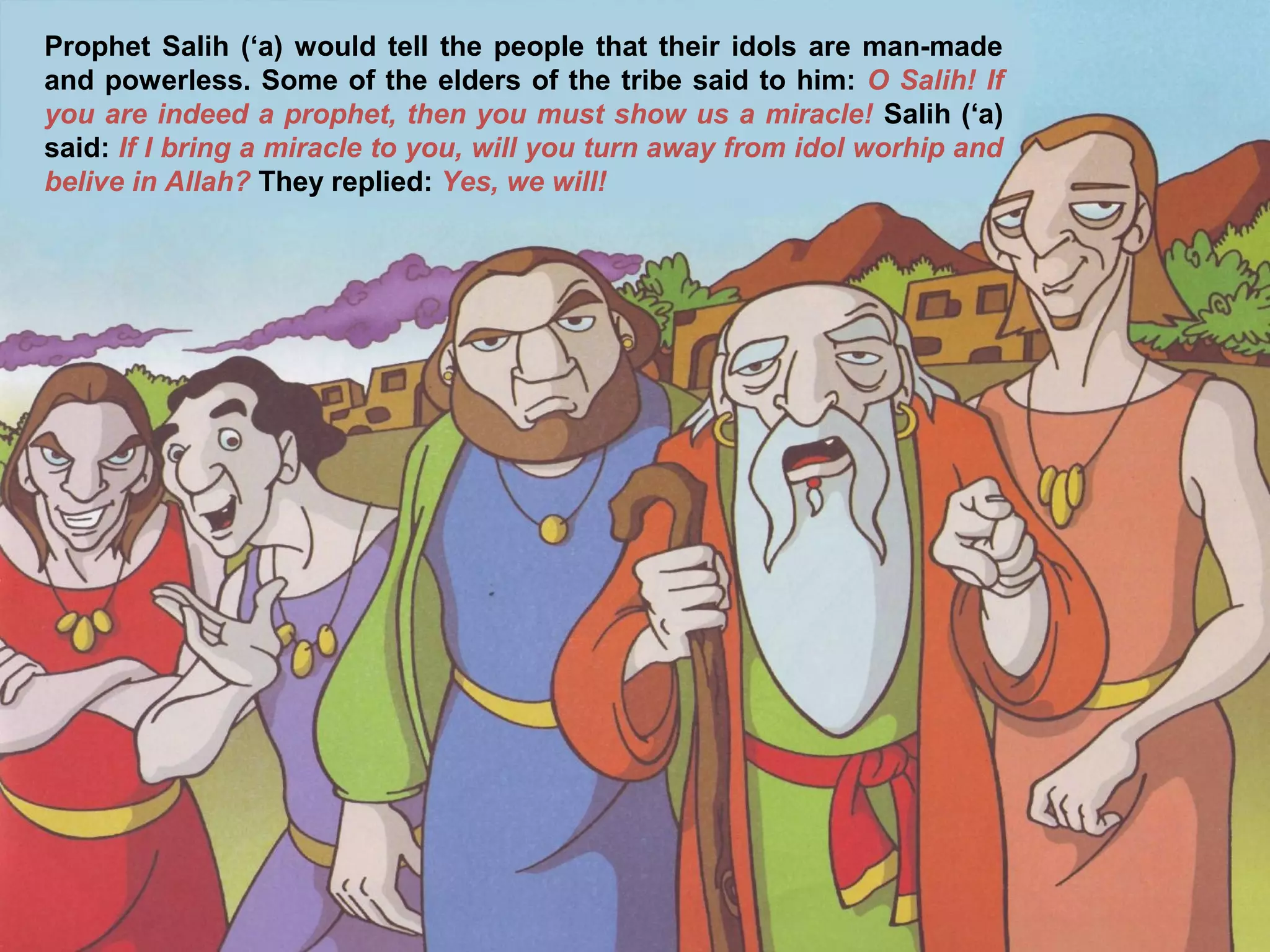Prophet Salih (‘a) would tell the people that their idols are man-made
and powerless. Some of the elders of the tribe said to him: O Salih! If
you are indeed a prophet, then you must show us a miracle! Salih (‘a)
said: If I bring a miracle to you, will you turn away from idol worhip and
belive in Allah? They replied: Yes, we will!
 