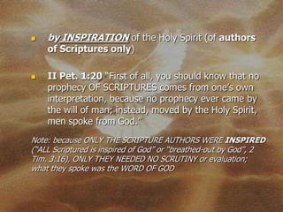    by INSPIRATION of the Holy Spirit (of authors
    of Scriptures only)

   II Pet. 1:20 “First of all, you should know that no
    prophecy OF SCRIPTURES comes from one’s own
    interpretation, because no prophecy ever came by
    the will of man; instead, moved by the Holy Spirit,
    men spoke from God.”
Note: because ONLY THE SCRIPTURE AUTHORS WERE INSPIRED
(“ALL Scriptured is inspired of God” or “breathed-out by God”, 2
Tim. 3:16), ONLY THEY NEEDED NO SCRUTINY or evaluation;
what they spoke was the WORD OF GOD
 