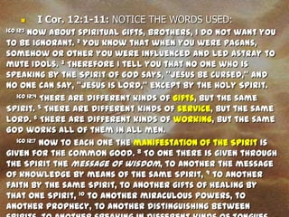    I Cor. 12:1-11: NOTICE THE WORDS USED:
       Now about spiritual gifts, brothers, I do not want you
1CO 12:1

to be ignorant. 2 You know that when you were pagans,
somehow or other you were influenced and led astray to
mute idols. 3 Therefore I tell you that no one who is
speaking by the Spirit of God says, "Jesus be cursed," and
no one can say, "Jesus is Lord," except by the Holy Spirit.
   1CO 12:4 There are different kinds of gifts, but the same

Spirit. 5 There are different kinds of service, but the same
Lord. 6 There are different kinds of working, but the same
God works all of them in all men.
   1CO 12:7 Now to each one the manifestation of the Spirit is

given for the common good. 8 To one there is given through
the Spirit the message of wisdom, to another the message
of knowledge by means of the same Spirit, 9 to another
faith by the same Spirit, to another gifts of healing by
that one Spirit, 10 to another miraculous powers, to
another prophecy, to another distinguishing between
 