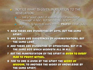    NOTICE WHAT IS GIVEN IN RELATION TO THE
     REVELATION:
        -- just a “word” (KJV) of wisdom, word of knowledge
         (“message” in NIV), BUT NEVER “ALL SCRIPTURE”
        BUT: this IS “given to every man to PROFIT withal” (KJV)
         v. 7
4 Now there are diversities of gifts, but the same
   Spirit.
5 And there are differences of administrations, but
   the same Lord.
6 And there are diversities of operations, but it is
   the same God which worketh all in all.
7 But the manifestation of the Spirit is given to every
   man to profit withal.
8 For to one is given by the Spirit the word of
   wisdom; to another the word of knowledge by
   the same Spirit;
 