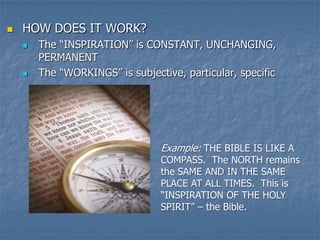    HOW DOES IT WORK?
       The “INSPIRATION” is CONSTANT, UNCHANGING,
        PERMANENT
       The “WORKINGS” is subjective, particular, specific




                                 Example: THE BIBLE IS LIKE A
                                 COMPASS. The NORTH remains
                                 the SAME AND IN THE SAME
                                 PLACE AT ALL TIMES. This is
                                 “INSPIRATION OF THE HOLY
                                 SPIRIT” – the Bible.
 