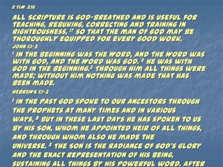 2 TIM 3:16

All Scripture is God-breathed and is useful for
teaching, rebuking, correcting and training in
righteousness, 17 so that the man of God may be
thoroughly equipped for every good work.
JOHN 1:1-3
1In the beginning was the Word, and the Word was
with God, and the Word was God. 2 He was with
God in the beginning.3 Through him all things were
made; without him nothing was made that has
been made.
HEBREWS 1:1-3
1In the past God spoke to our ancestors through
the prophets at many times and in various
ways, 2 but in these last days he has spoken to us
by his Son, whom he appointed heir of all things,
and through whom also he made the
universe. 3 The Son is the radiance of God’s glory
and the exact representation of his being,
sustaining all things by his powerful word. After
 