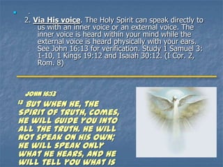          .
         2. Via His voice. The Holy Spirit can speak directly to
             us with an inner voice or an external voice. The
             inner voice is heard within your mind while the
             external voice is heard physically with your ears.
             See John 16:13 for verification. Study 1 Samuel 3:
             1-10, 1 Kings 19:12 and Isaiah 30:12. (I Cor. 2,
             Rom. 8)



         JOHN 16:13
     But when he, the
    13
    Spirit of truth, comes,
    he will guide you into
    all the truth. He will
    not speak on his own;
    he will speak only
    what he hears, and he
    will tell you what is
 